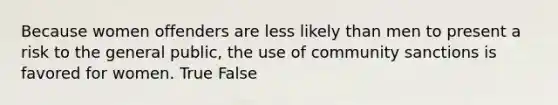 Because women offenders are less likely than men to present a risk to the general public, the use of community sanctions is favored for women. True False