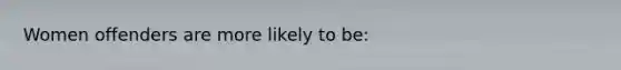 Women offenders are more likely to be: