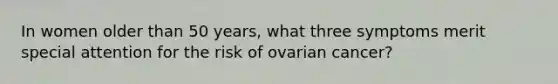 In women older than 50 years, what three symptoms merit special attention for the risk of ovarian cancer?