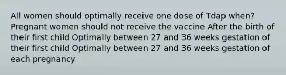 All women should optimally receive one dose of Tdap when? Pregnant women should not receive the vaccine After the birth of their first child Optimally between 27 and 36 weeks gestation of their first child Optimally between 27 and 36 weeks gestation of each pregnancy