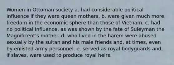 Women in Ottoman society a. had considerable political influence if they were queen mothers. b. were given much more freedom in the economic sphere than those of Vietnam. c. had no political influence, as was shown by the fate of Suleyman the Magnificent's mother. d. who lived in the harem were abused sexually by the sultan and his male friends and, at times, even by enlisted army personnel. e. served as royal bodyguards and, if slaves, were used to produce royal heirs.