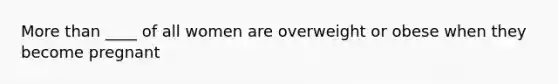 More than ____ of all women are overweight or obese when they become pregnant