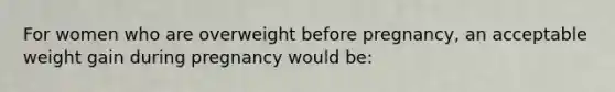 For women who are overweight before pregnancy, an acceptable weight gain during pregnancy would be:
