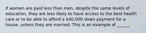 If women are paid <a href='https://www.questionai.com/knowledge/k7BtlYpAMX-less-than' class='anchor-knowledge'>less than</a> men, despite the same levels of education, they are less likely to have access to the best health care or to be able to afford a 40,000 down payment for a house, unless they are married. This is an example of ______.