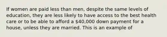 If women are paid less than men, despite the same levels of education, they are less likely to have access to the best health care or to be able to afford a 40,000 down payment for a house, unless they are married. This is an example of