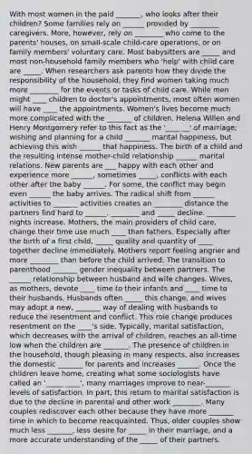 With most women in the paid _______, who looks after their children? Some families rely on ______ provided by ________ caregivers. More, however, rely on ________ who come to the parents' houses, on small-scale child-care operations, or on family members' voluntary care. Most babysitters are _____ and most non-household family members who 'help' with child care are _____. When researchers ask parents how they divide the responsibility of the household, they find women taking much more ________ for the events or tasks of child care. While men might ____ children to doctor's appointments, most often women will have ____ the appointments. Women's lives become much more complicated with the _______ of children. Helena Willen and Henry Montgomery refer to this fact as the '____ __' of marriage; wishing and planning for a child _______ marital happiness, but achieving this wish ______ that happiness. The birth of a child and the resulting intense mother-child relationship ______ marital relations. New parents are ___ happy with each other and experience more ______, sometimes _____, conflicts with each other after the baby ______. For some, the conflict may begin even ______ the baby arrives. The radical shift from ______ activities to _______ activities creates an ________ distance the partners find hard to ______. ________ and _____ decline. ________ nights increase. Mothers, the main providers of child care, change their time use much ____ than fathers. Especially after the birth of a first child, _____ quality and quantity of ____ together decline immediately. Mothers report feeling angrier and more ________ than before the child arrived. The transition to parenthood _______ gender inequality between partners. The ______ relationship between husband and wife changes. Wives, as mothers, devote ____ time to their infants and ____ time to their husbands. Husbands often _____ this change, and wives may adopt a new, _______ way of dealing with husbands to reduce the resentment and conflict. This role change produces resentment on the ____'s side. Typically, marital satisfaction, which decreases with the arrival of children, reaches an all-time low when the children are _______. The presence of children in the household, though pleasing in many respects, also increases the domestic _______ for parents and increases ______. Once the children leave home, creating what some sociologists have called an '_____ ____', many marriages improve to near-_______ levels of satisfaction. In part, this return to marital satisfaction is due to the decline in parental and other work ________. Many couples rediscover each other because they have more _______ time in which to become reacquainted. Thus, older couples show much less _______, less desire for _____ in their marriage, and a more accurate understanding of the _____ of their partners.
