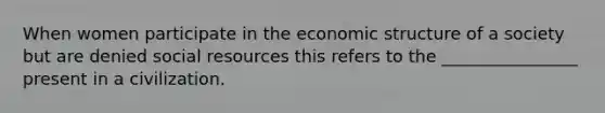 When women participate in the economic structure of a society but are denied social resources this refers to the ________________ present in a civilization.