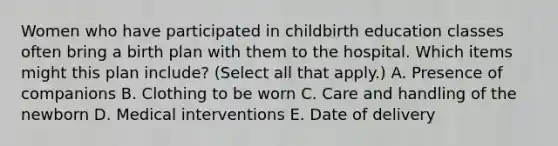 Women who have participated in childbirth education classes often bring a birth plan with them to the hospital. Which items might this plan include? (Select all that apply.) A. Presence of companions B. Clothing to be worn C. Care and handling of the newborn D. Medical interventions E. Date of delivery