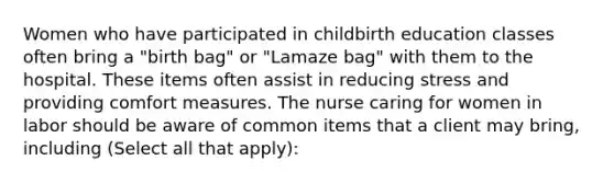 Women who have participated in childbirth education classes often bring a "birth bag" or "Lamaze bag" with them to the hospital. These items often assist in reducing stress and providing comfort measures. The nurse caring for women in labor should be aware of common items that a client may bring, including (Select all that apply):