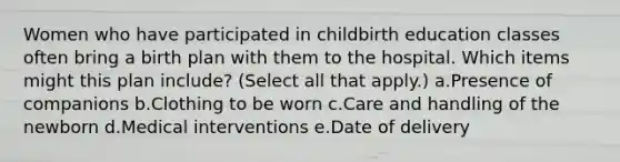 Women who have participated in childbirth education classes often bring a birth plan with them to the hospital. Which items might this plan include? (Select all that apply.) a.Presence of companions b.Clothing to be worn c.Care and handling of the newborn d.Medical interventions e.Date of delivery