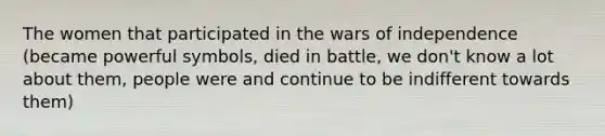 The women that participated in the wars of independence (became powerful symbols, died in battle, we don't know a lot about them, people were and continue to be indifferent towards them)