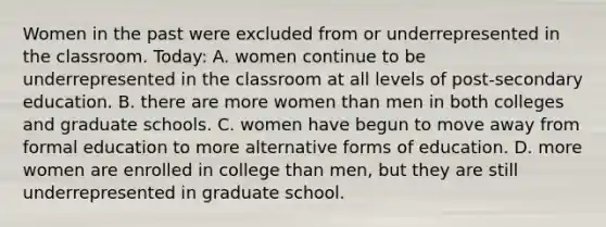 Women in the past were excluded from or underrepresented in the classroom. Today: A. women continue to be underrepresented in the classroom at all levels of post-secondary education. B. there are more women than men in both colleges and graduate schools. C. women have begun to move away from formal education to more alternative forms of education. D. more women are enrolled in college than men, but they are still underrepresented in graduate school.