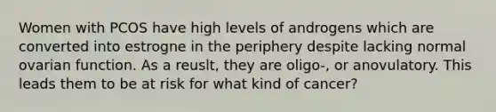 Women with PCOS have high levels of androgens which are converted into estrogne in the periphery despite lacking normal ovarian function. As a reuslt, they are oligo-, or anovulatory. This leads them to be at risk for what kind of cancer?