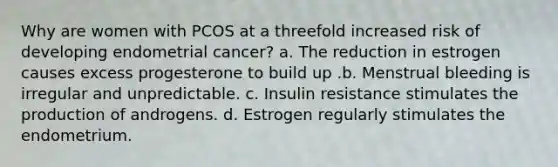 Why are women with PCOS at a threefold increased risk of developing endometrial cancer? a. The reduction in estrogen causes excess progesterone to build up .b. Menstrual bleeding is irregular and unpredictable. c. Insulin resistance stimulates the production of androgens. d. Estrogen regularly stimulates the endometrium.