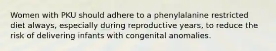 Women with PKU should adhere to a phenylalanine restricted diet always, especially during reproductive years, to reduce the risk of delivering infants with congenital anomalies.