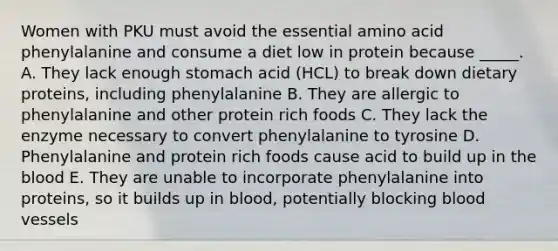 Women with PKU must avoid the essential amino acid phenylalanine and consume a diet low in protein because _____. A. They lack enough stomach acid (HCL) to break down dietary proteins, including phenylalanine B. They are allergic to phenylalanine and other protein rich foods C. They lack the enzyme necessary to convert phenylalanine to tyrosine D. Phenylalanine and protein rich foods cause acid to build up in the blood E. They are unable to incorporate phenylalanine into proteins, so it builds up in blood, potentially blocking blood vessels