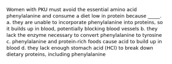 Women with PKU must avoid the essential amino acid phenylalanine and consume a diet low in protein because _____. a. they are unable to incorporate phenylalanine into proteins, so it builds up in blood, potentially blocking blood vessels b. they lack the enzyme necessary to convert phenylalanine to tyrosine c. phenylalanine and protein-rich foods cause acid to build up in blood d. they lack enough stomach acid (HCl) to break down dietary proteins, including phenylalanine