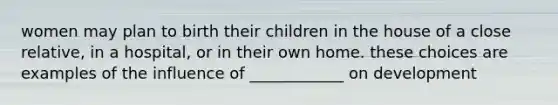 women may plan to birth their children in the house of a close relative, in a hospital, or in their own home. these choices are examples of the influence of ____________ on development