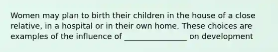 Women may plan to birth their children in the house of a close relative, in a hospital or in their own home. These choices are examples of the influence of ________________ on development