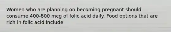 Women who are planning on becoming pregnant should consume 400-800 mcg of folic acid daily. Food options that are rich in folic acid include