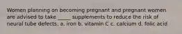 Women planning on becoming pregnant and pregnant women are advised to take _____ supplements to reduce the risk of neural tube defects. a. iron b. vitamin C c. calcium d. folic acid