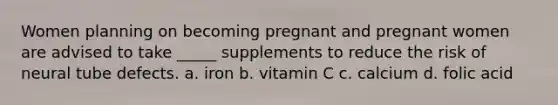 Women planning on becoming pregnant and pregnant women are advised to take _____ supplements to reduce the risk of neural tube defects. a. iron b. vitamin C c. calcium d. folic acid