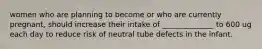 women who are planning to become or who are currently pregnant, should increase their intake of ______________ to 600 ug each day to reduce risk of neutral tube defects in the infant.