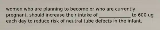 women who are planning to become or who are currently pregnant, should increase their intake of ______________ to 600 ug each day to reduce risk of neutral tube defects in the infant.