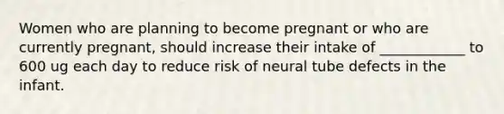 Women who are planning to become pregnant or who are currently pregnant, should increase their intake of ____________ to 600 ug each day to reduce risk of neural tube defects in the infant.