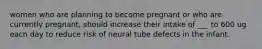 women who are planning to become pregnant or who are currently pregnant, should increase their intake of ___ to 600 ug each day to reduce risk of neural tube defects in the infant.