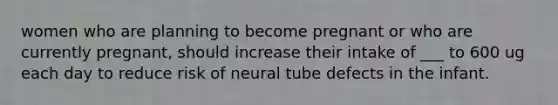 women who are planning to become pregnant or who are currently pregnant, should increase their intake of ___ to 600 ug each day to reduce risk of neural tube defects in the infant.