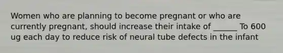 Women who are planning to become pregnant or who are currently pregnant, should increase their intake of ______ To 600 ug each day to reduce risk of neural tube defects in the infant