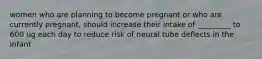 women who are planning to become pregnant or who are currently pregnant, should increase their intake of _________ to 600 ug each day to reduce risk of neural tube deflects in the infant