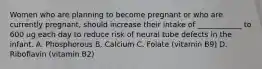 Women who are planning to become pregnant or who are currently pregnant, should increase their intake of ____________ to 600 ug each day to reduce risk of neural tube defects in the infant. A. Phosphorous B. Calcium C. Folate (vitamin B9) D. Riboflavin (vitamin B2)