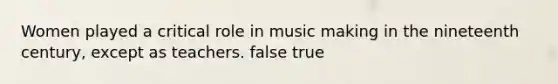 Women played a critical role in music making in the nineteenth century, except as teachers. false true