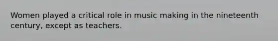Women played a critical role in music making in the nineteenth century, except as teachers.