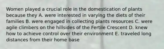 Women played a crucial role in the domestication of plants because they A. were interested in varying the diets of their families B. were engaged in collecting plants resources C. were agile climbers on the hillsides of the Fertile Crescent D. knew how to achieve control over their environment E. traveled long distances from their home base