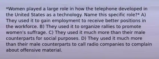 *Women played a large role in how the telephone developed in the United States as a technology. Name this specific role?* A) They used it to gain employment to receive better positions in the workforce. B) They used it to organize rallies to promote women's suffrage. C) They used it much <a href='https://www.questionai.com/knowledge/keWHlEPx42-more-than' class='anchor-knowledge'>more than</a> their male counterparts for social purposes. D) They used it much more than their male counterparts to call radio companies to complain about offensive material.