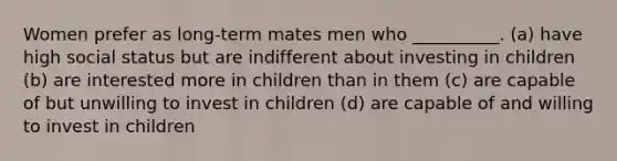 Women prefer as long-term mates men who __________. (a) have high social status but are indifferent about investing in children (b) are interested more in children than in them (c) are capable of but unwilling to invest in children (d) are capable of and willing to invest in children