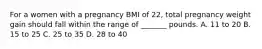 For a women with a pregnancy BMI of 22, total pregnancy weight gain should fall within the range of _______ pounds. A. 11 to 20 B. 15 to 25 C. 25 to 35 D. 28 to 40