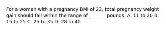 For a women with a pregnancy BMI of 22, total pregnancy weight gain should fall within the range of _______ pounds. A. 11 to 20 B. 15 to 25 C. 25 to 35 D. 28 to 40