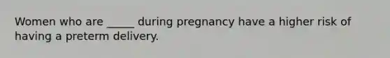 Women who are _____ during pregnancy have a higher risk of having a preterm delivery.