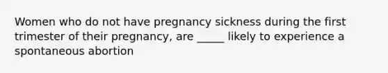 Women who do not have pregnancy sickness during the first trimester of their pregnancy, are _____ likely to experience a spontaneous abortion