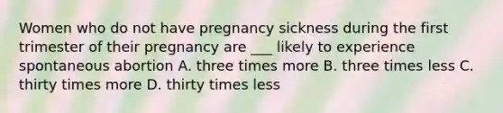 Women who do not have pregnancy sickness during the first trimester of their pregnancy are ___ likely to experience spontaneous abortion A. three times more B. three times less C. thirty times more D. thirty times less