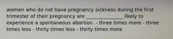 women who do not have pregnancy sickness during the first trimester of their pregnancy are _______________ likely to experience a spontaneous abortion. - three times more - three times less - thirty times less - thirty times more