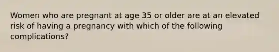 Women who are pregnant at age 35 or older are at an elevated risk of having a pregnancy with which of the following complications?