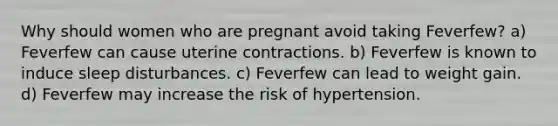 Why should women who are pregnant avoid taking Feverfew? a) Feverfew can cause uterine contractions. b) Feverfew is known to induce sleep disturbances. c) Feverfew can lead to weight gain. d) Feverfew may increase the risk of hypertension.