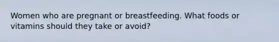 Women who are pregnant or breastfeeding. What foods or vitamins should they take or avoid?