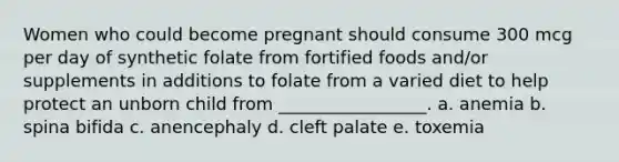 Women who could become pregnant should consume 300 mcg per day of synthetic folate from fortified foods and/or supplements in additions to folate from a varied diet to help protect an unborn child from _________________. a. anemia b. spina bifida c. anencephaly d. cleft palate e. toxemia