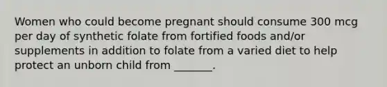 Women who could become pregnant should consume 300 mcg per day of synthetic folate from fortified foods and/or supplements in addition to folate from a varied diet to help protect an unborn child from _______.